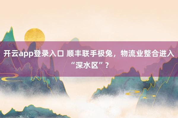 开云app登录入口 顺丰联手极兔，物流业整合进入“深水区”？