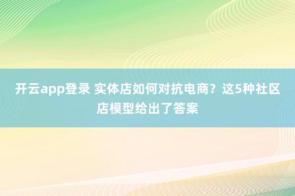 开云app登录 实体店如何对抗电商？这5种社区店模型给出了答案