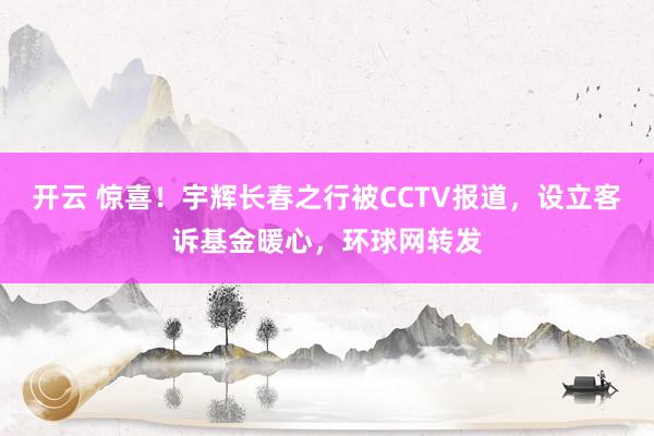 开云 惊喜！宇辉长春之行被CCTV报道，设立客诉基金暖心，环球网转发