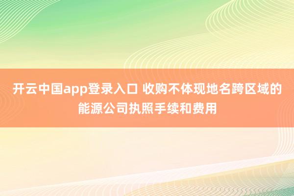 开云中国app登录入口 收购不体现地名跨区域的能源公司执照手续和费用