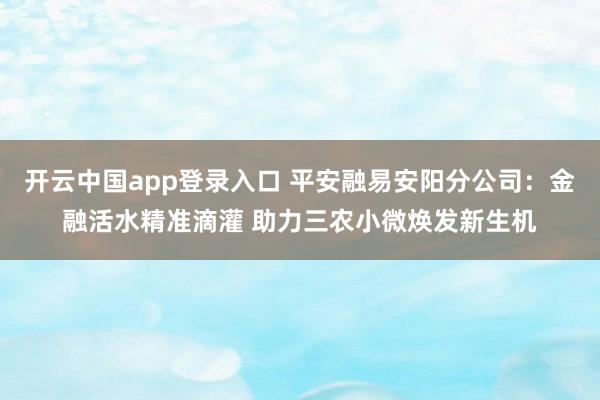 开云中国app登录入口 平安融易安阳分公司：金融活水精准滴灌 助力三农小微焕发新生机