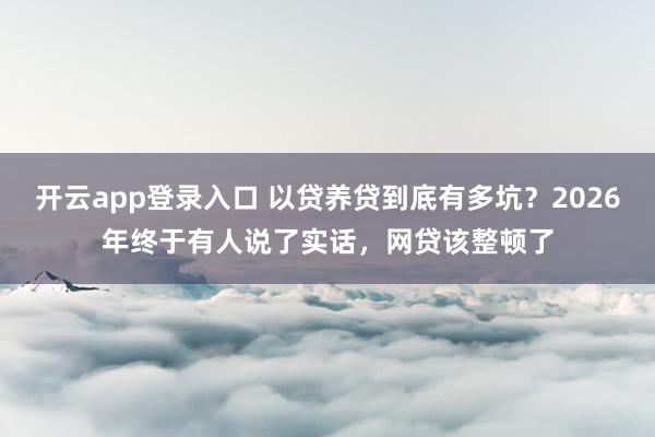 开云app登录入口 以贷养贷到底有多坑？2026年终于有人说了实话，网贷该整顿了
