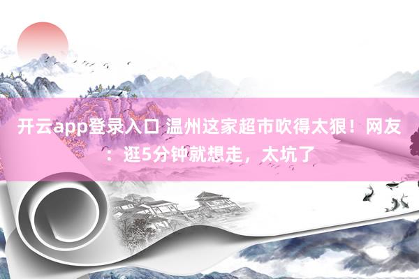 开云app登录入口 温州这家超市吹得太狠!网友:逛5分钟就想走,太坑了