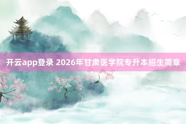 开云app登录 2026年甘肃医学院专升本招生简章