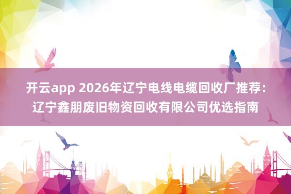 开云app 2026年辽宁电线电缆回收厂推荐：辽宁鑫朋废旧物资回收有限公司优选指南