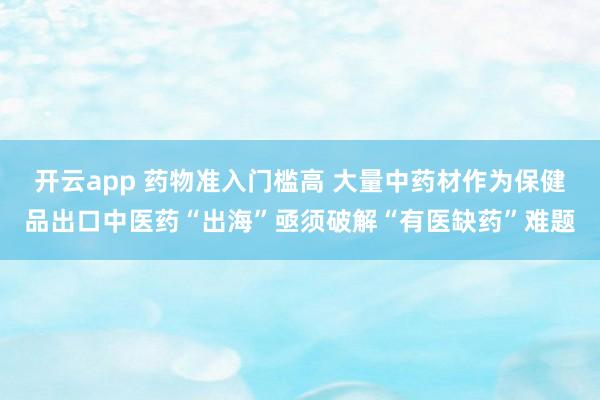 开云app 药物准入门槛高 大量中药材作为保健品出口中医药“出海”亟须破解“有医缺药”难题