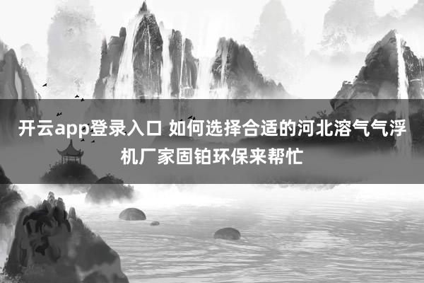 开云app登录入口 如何选择合适的河北溶气气浮机厂家固铂环保来帮忙