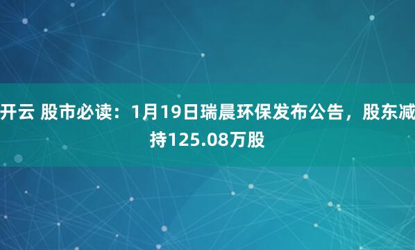 开云 股市必读：1月19日瑞晨环保发布公告，股东减持125.08万股