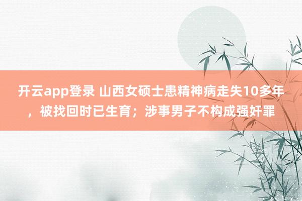 开云app登录 山西女硕士患精神病走失10多年，被找回时已生育；涉事男子不构成强奸罪