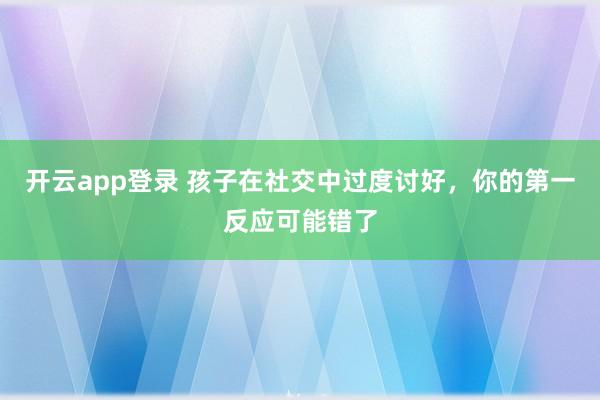 开云app登录 孩子在社交中过度讨好，你的第一反应可能错了