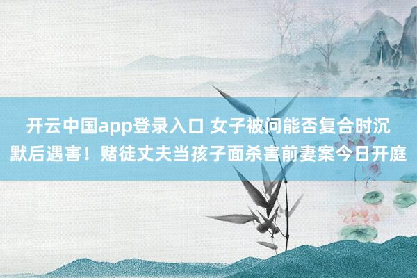 开云中国app登录入口 女子被问能否复合时沉默后遇害!赌徒丈夫当孩子面杀害前妻案今日开庭