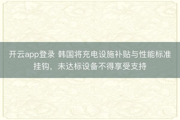 开云app登录 韩国将充电设施补贴与性能标准挂钩,未达标设备不得享受支持