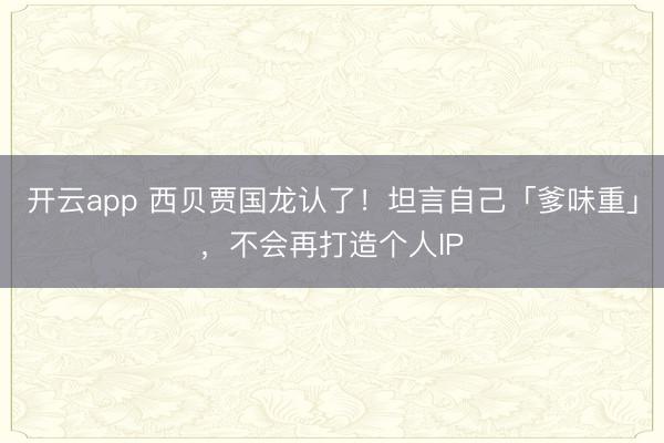 开云app 西贝贾国龙认了！坦言自己「爹味重」，不会再打造个人IP