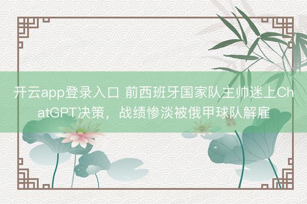 开云app登录入口 前西班牙国家队主帅迷上ChatGPT决策,战绩惨淡被俄甲球队解雇