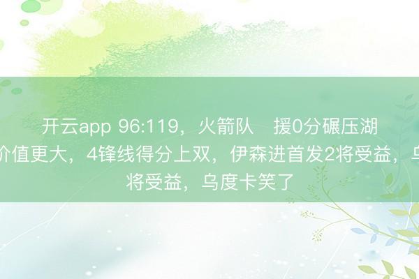 开云app 96:119,火箭队️援0分碾压湖人,战术价值更大,4锋线得分上双,伊森进首发2将受益,乌度卡笑了