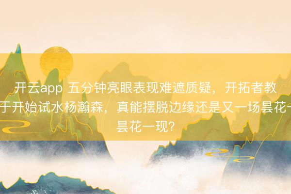 开云app 五分钟亮眼表现难遮质疑，开拓者教练终于开始试水杨瀚森，真能摆脱边缘还是又一场昙花一现？