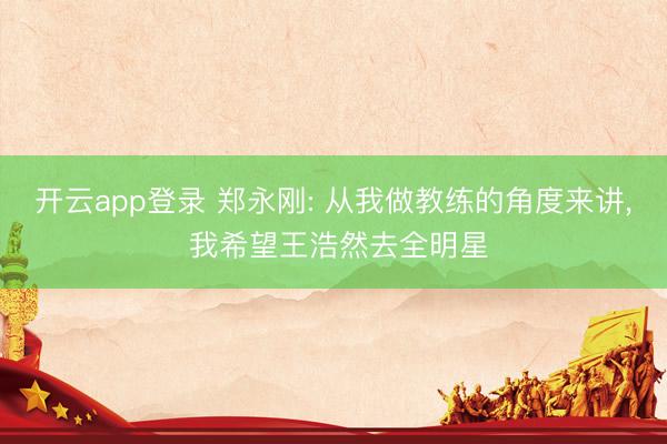 开云app登录 郑永刚: 从我做教练的角度来讲, 我希望王浩然去全明星