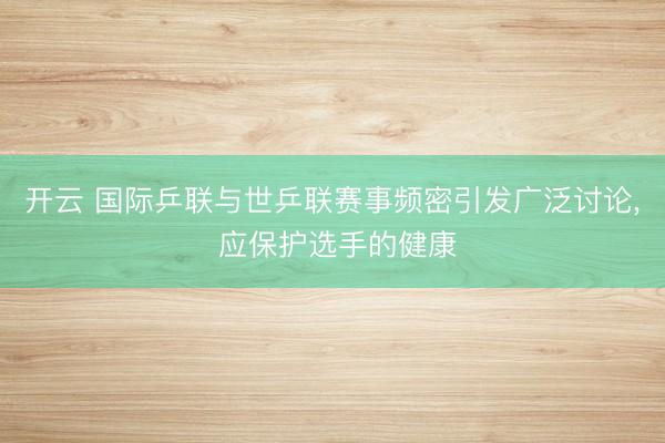 开云 国际乒联与世乒联赛事频密引发广泛讨论, 应保护选手的健康