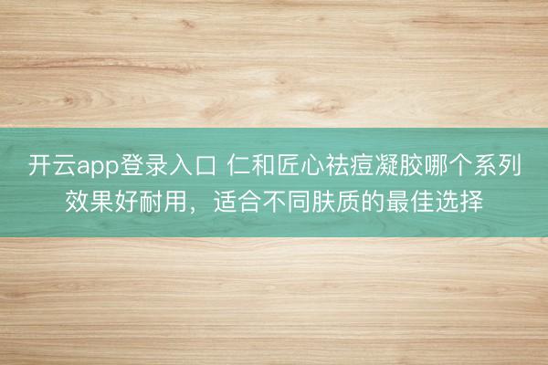 开云app登录入口 仁和匠心祛痘凝胶哪个系列效果好耐用,适合不同肤质的最佳选择