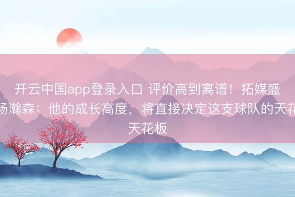 开云中国app登录入口 评价高到离谱！拓媒盛赞杨瀚森：他的成长高度，将直接决定这支球队的天花板