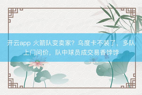 开云app 火箭队变卖家？乌度卡不装了，多队上门问价，队中球员成交易香饽饽