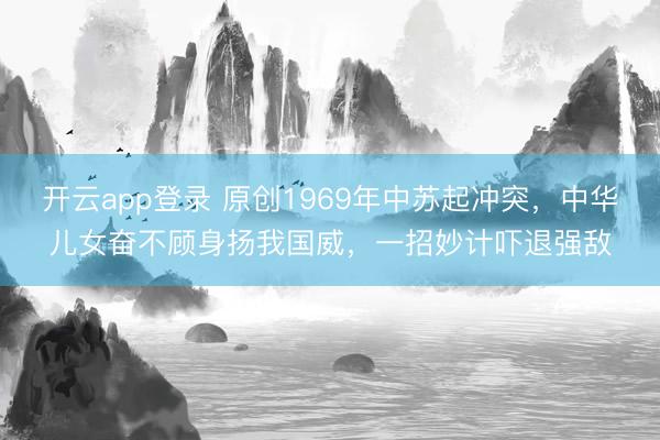 开云app登录 原创1969年中苏起冲突，中华儿女奋不顾身扬我国威，一招妙计吓退强敌