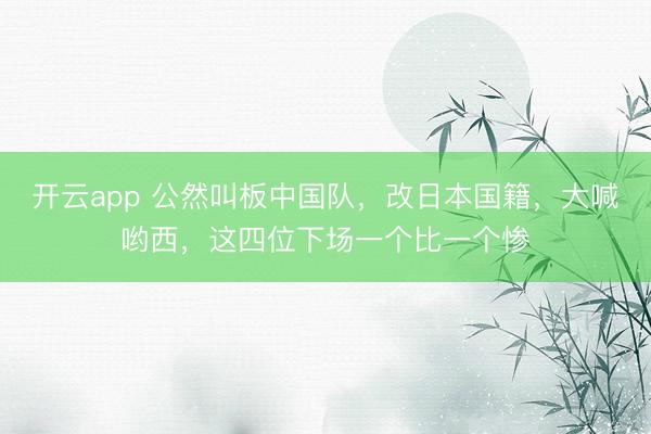 开云app 公然叫板中国队，改日本国籍，大喊哟西，这四位下场一个比一个惨