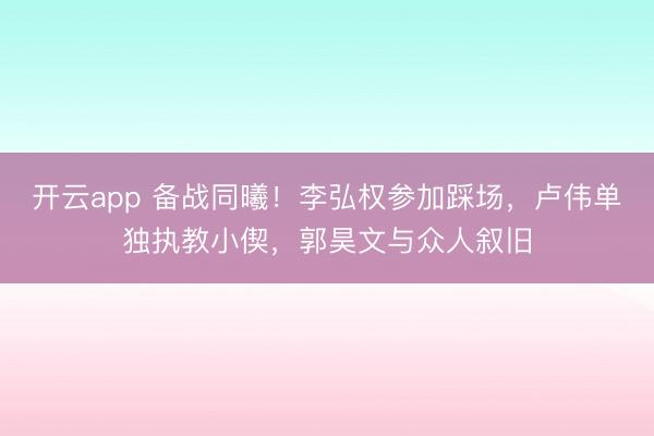 开云app 备战同曦！李弘权参加踩场，卢伟单独执教小偰，郭昊文与众人叙旧