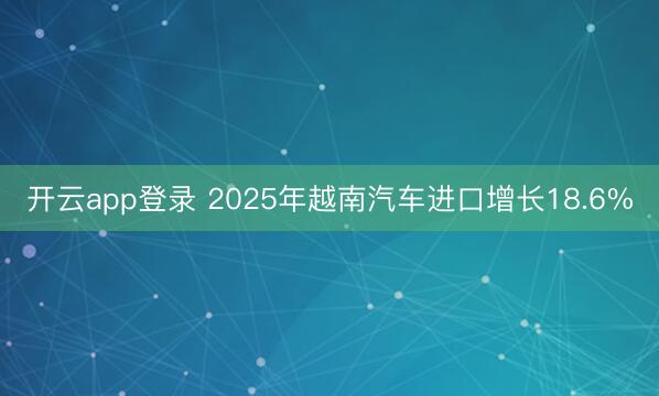 开云app登录 2025年越南汽车进口增长18.6%