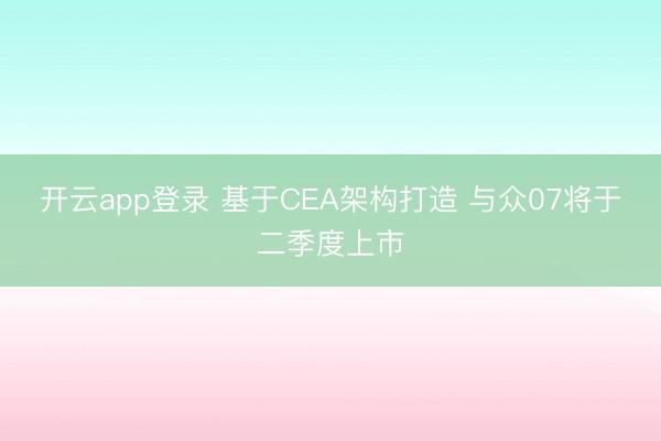 开云app登录 基于CEA架构打造 与众07将于二季度上市