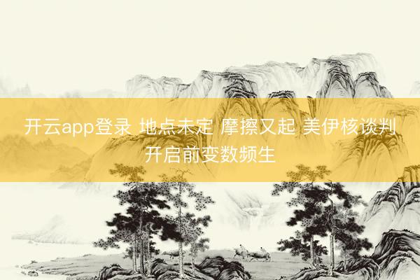 开云app登录 地点未定 摩擦又起 美伊核谈判开启前变数频生