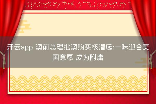 开云app 澳前总理批澳购买核潜艇:一味迎合美国意愿 成为附庸