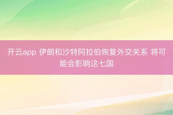 开云app 伊朗和沙特阿拉伯恢复外交关系 将可能会影响这七国
