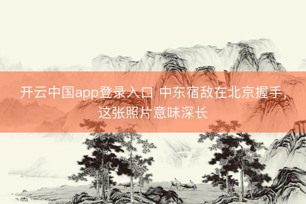 开云中国app登录入口 中东宿敌在北京握手，这张照片意味深长