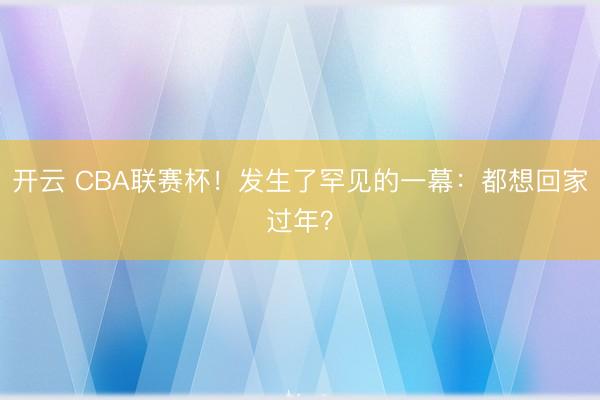 开云 CBA联赛杯！发生了罕见的一幕：都想回家过年？