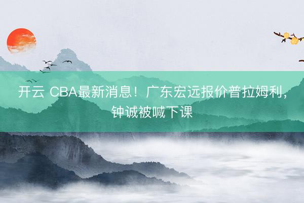 开云 CBA最新消息！广东宏远报价普拉姆利，钟诚被喊下课