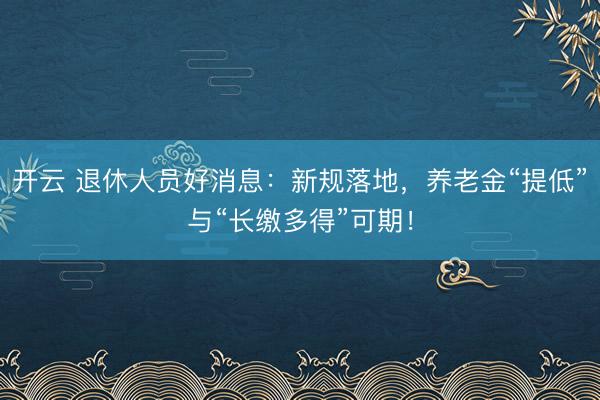 开云 退休人员好消息：新规落地，养老金“提低”与“长缴多得”可期！