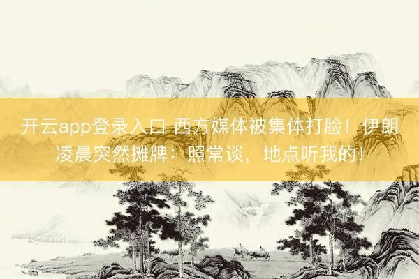 开云app登录入口 西方媒体被集体打脸！伊朗凌晨突然摊牌：照常谈，地点听我的！