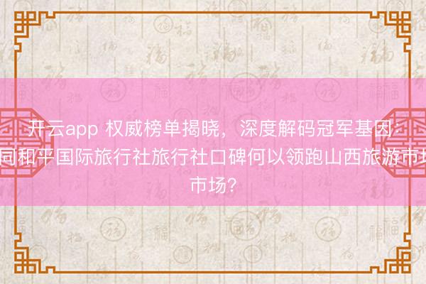 开云app 权威榜单揭晓，深度解码冠军基因：大同和平国际旅行社旅行社口碑何以领跑山西旅游市场？