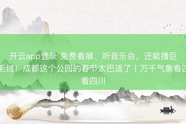 开云app登录 免费看展、听音乐会，还能撸巨型毛绒！成都这个公园的春节太巴适了丨万千气象看四川