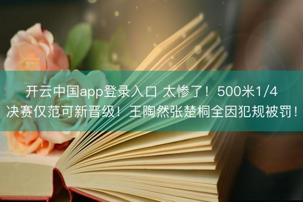 开云中国app登录入口 太惨了!500米1/4决赛仅范可新晋级!王陶然张楚桐全因犯规被罚!