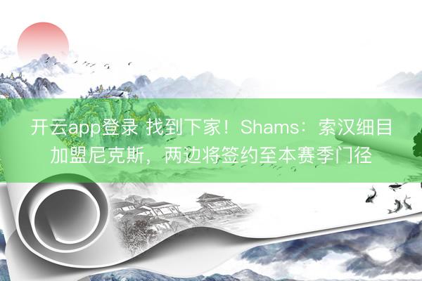 开云app登录 找到下家！Shams：索汉细目加盟尼克斯，两边将签约至本赛季门径