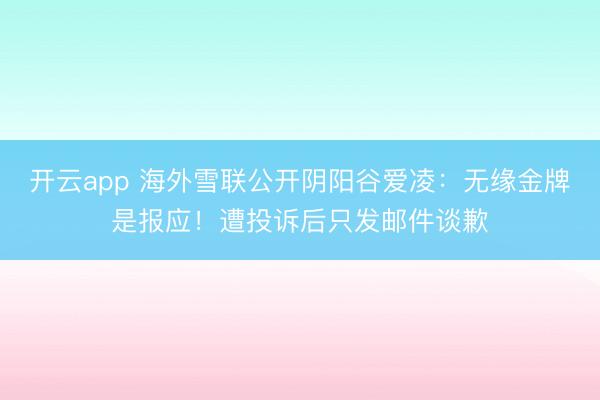 开云app 海外雪联公开阴阳谷爱凌：无缘金牌是报应！遭投诉后只发邮件谈歉