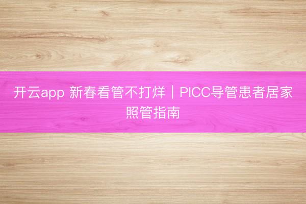 开云app 新春看管不打烊｜PICC导管患者居家照管指南