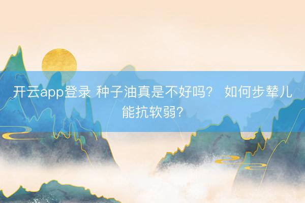 开云app登录 种子油真是不好吗？ 如何步辇儿能抗软弱？