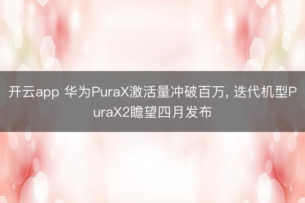 开云app 华为PuraX激活量冲破百万， 迭代机型PuraX2瞻望四月发布