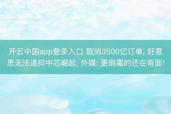 开云中国app登录入口 取消3500亿订单， 好意思无法遏抑中芯崛起， 外媒: 更倒霉的还在背面!