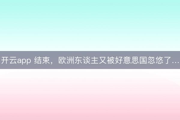 开云app 结束，欧洲东谈主又被好意思国忽悠了…
