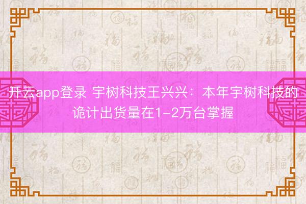开云app登录 宇树科技王兴兴：本年宇树科技的诡计出货量在1-2万台掌握