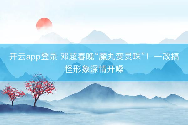 开云app登录 邓超春晚“魔丸变灵珠”！一改搞怪形象深情开嗓